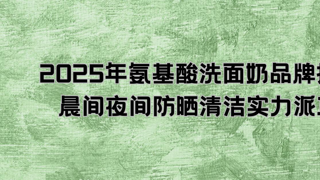 2025年氨基酸洗面奶品牌推荐：晨间夜间防晒清洁实力派10款