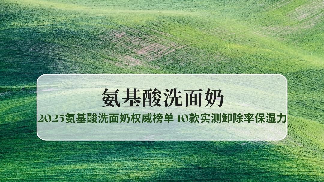 油皮干皮敏感肌怎么选？2025氨基酸洗面奶权威榜单：10款实测卸除率保湿力