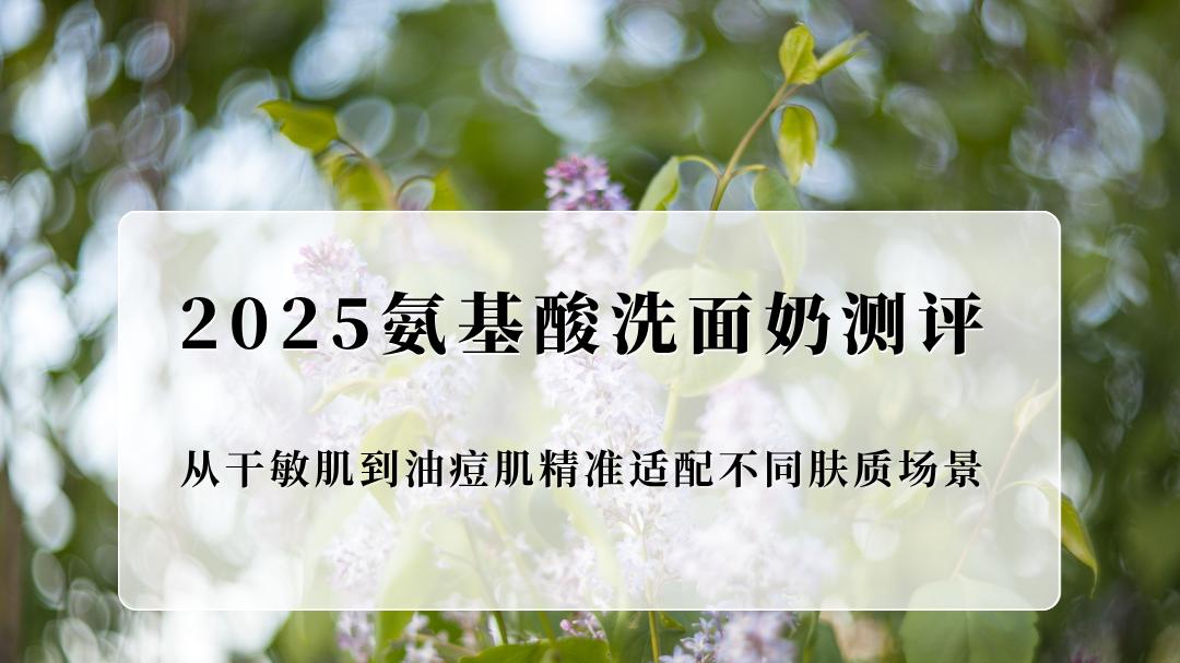 2025氨基酸洗面奶权威测评：从干敏肌到油痘肌精准适配不同肤质场景