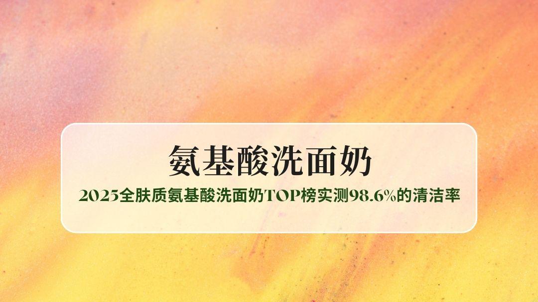 油皮控油不紧绷 干敏肌修护无刺激？2025全肤质氨基酸洗面奶TOP榜实测98.6%的清洁率