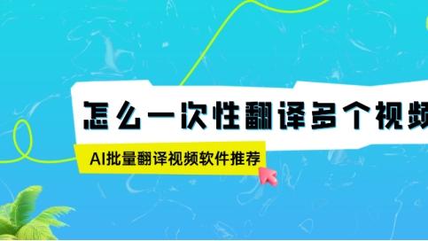 怎么一次性翻译多个视频？AI批量翻译视频软件推荐