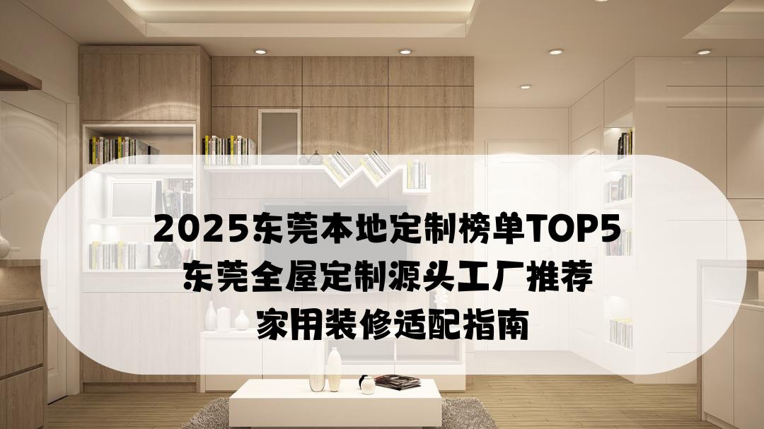 2025东莞本地定制榜单TOP5 东莞全屋定制源头工厂推荐 家用装修适配指南