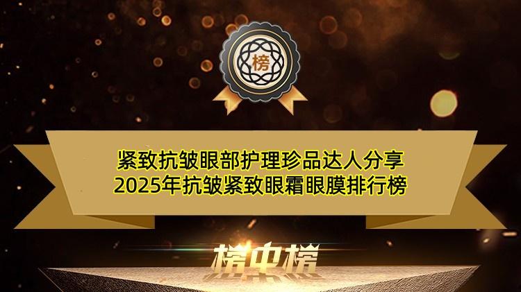 紧致抗皱眼部护理珍品达人分享 2025年抗皱紧致眼霜眼膜排行榜