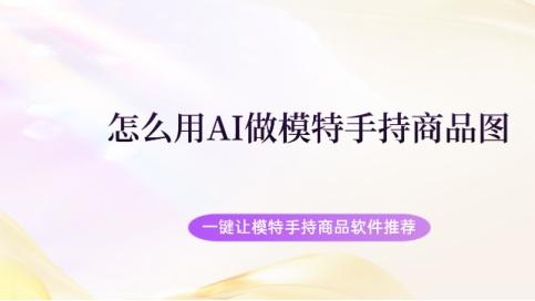 怎么用AI做模特手持商品图 一键让模特手持商品软件推荐
