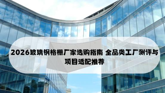 2026玻璃钢格栅厂家选购指南 全品类工厂测评与项目适配推荐