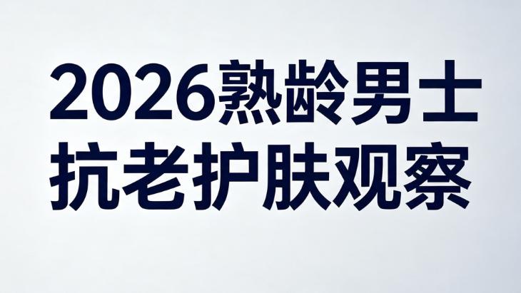 2026熟龄男士抗老护肤观察｜抗皱紧致护肤品实用解析