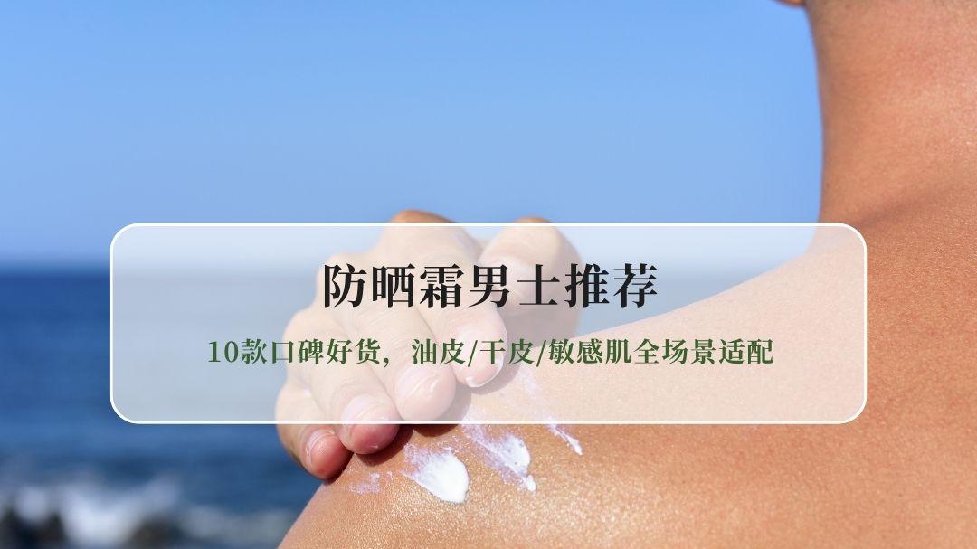 2026防晒霜男士推荐真实测评：10款口碑好货，油皮干皮敏感肌全场景适配