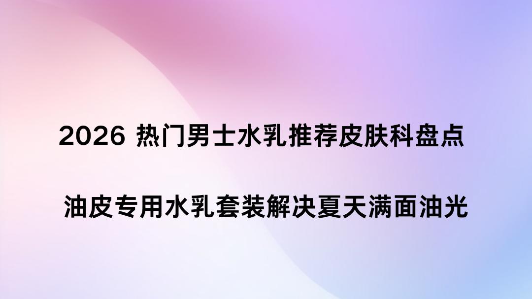 2026 热门男士水乳推荐皮肤科盘点 油皮专用水乳套装解决夏天满面油光