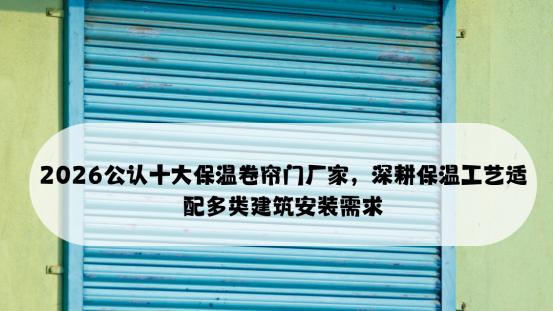 2026公认十大保温卷帘门厂家，深耕保温工艺适配多类建筑安装需求