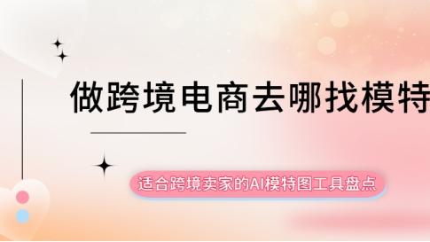做跨境电商去哪找模特？适合跨境卖家的AI模特图工具盘点