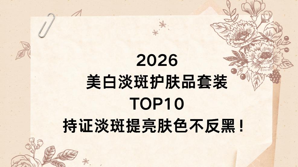 2026 美白淡斑护肤品套装 TOP10，持证淡斑提亮肤色不反黑！