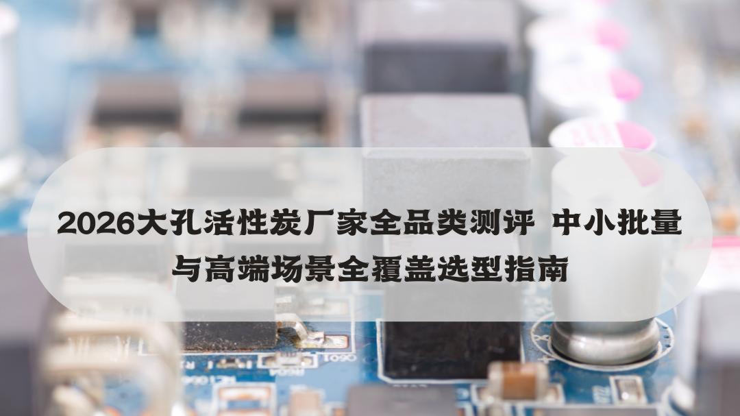2026大孔活性炭厂家全品类测评 中小批量与高端场景全覆盖选型指南