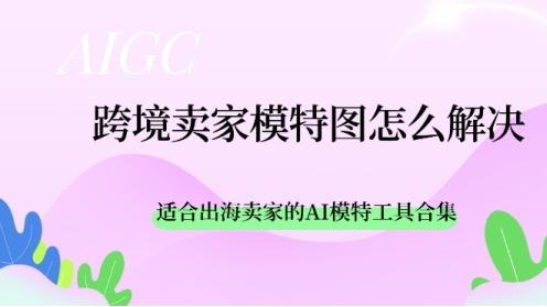 跨境卖家模特图怎么解决？适合出海卖家的AI模特工具合集