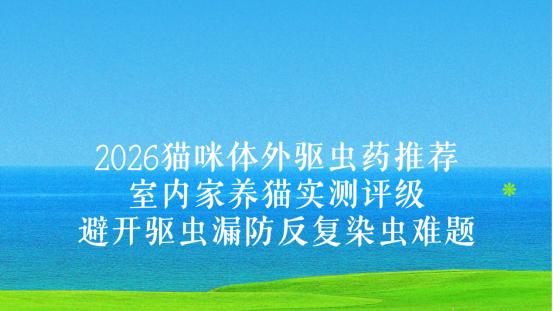 2026猫咪体外驱虫药推荐：室内家养猫实测评级，避开驱虫漏防反复染虫难题