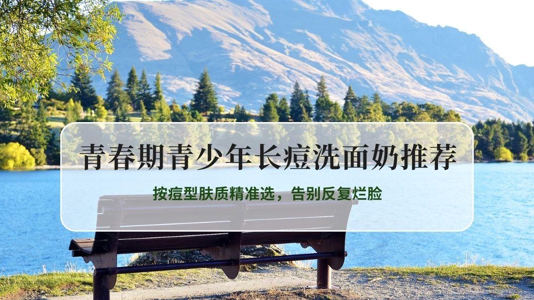 2026青春期青少年长痘控油祛痘洗面奶推荐：按痘型肤质精准选，告别反复烂脸