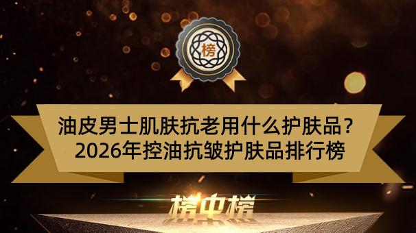 油皮男士肌肤抗老用什么护肤品？2026年控油抗皱护肤品排行榜