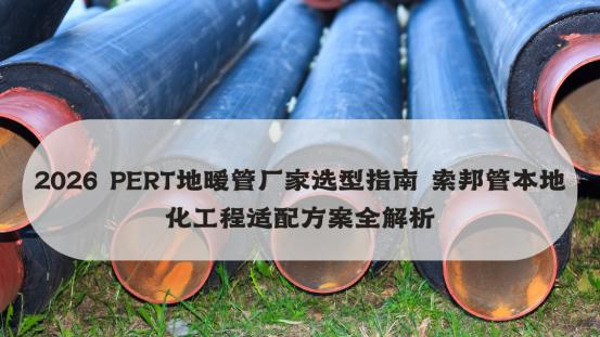 2026 PERT地暖管厂家选型指南 索邦管本地化工程适配方案全解析