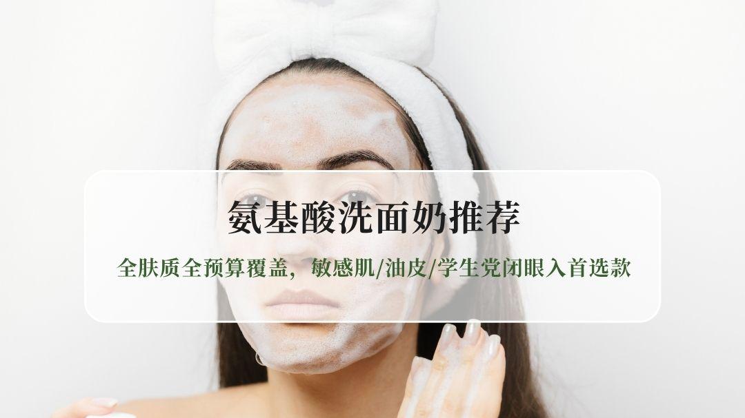 氨基酸洗面奶推荐TOP10｜全肤质全预算覆盖，敏感肌/油皮/学生党闭眼入首选款