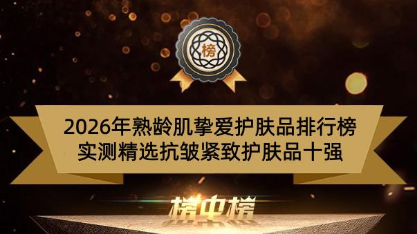 2026年熟龄肌挚爱护肤品排行榜 实测精选抗皱紧致护肤品十强