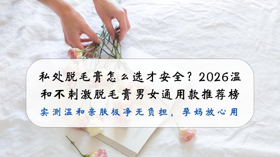 私处脱毛膏怎么选才安全？2026温和不刺激脱毛膏男女通用款推荐榜，实测温和亲肤极净无负担，孕妈放心用
