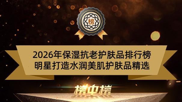 2026年保湿抗老护肤品排行榜 明星打造水润美肌护肤品精选