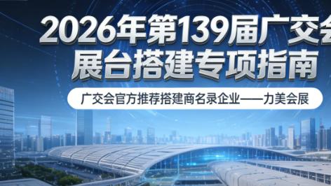 2026 年第 139 届广交会展览设计搭建参展必备指南：展台设计服务商核心竞争力榜单正式发布