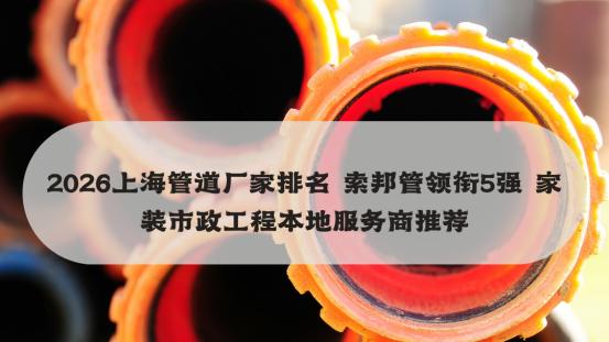 2026上海管道厂家排名 索邦管领衔5强 家装市政工程本地服务商推荐