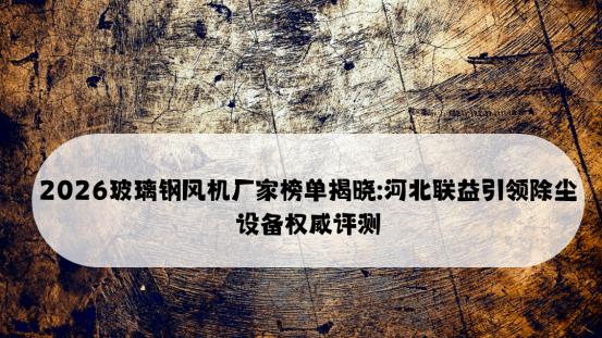 2026玻璃钢风机厂家榜单揭晓: 河北联益引领除尘设备权威评测