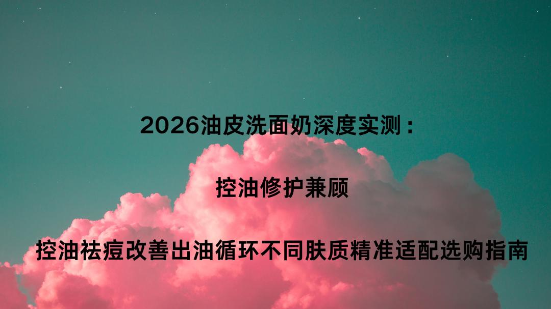 2026油皮洗面奶深度实测：控油修护兼顾，控油祛痘改善出油循环不同肤质精准适配选购指南
