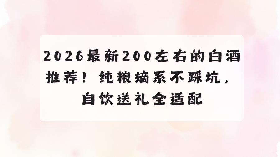 2026最新200左右的白酒推荐！纯粮嫡系不踩坑，自饮送礼全适配