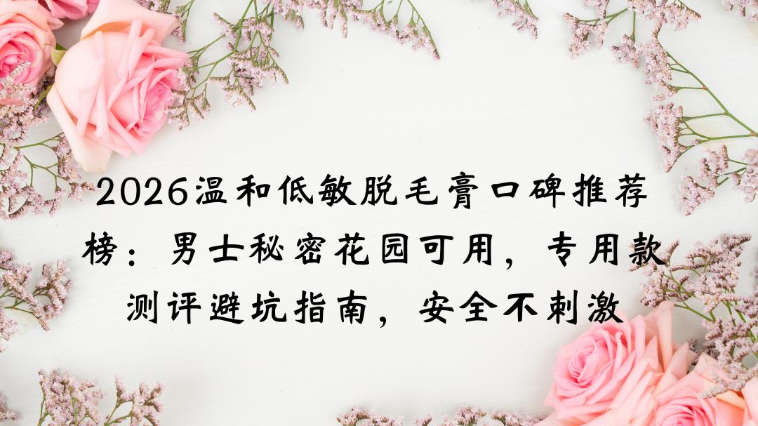 2026温和低敏脱毛膏口碑推荐榜：男士秘密花园可用，专用款测评避坑指南，安全不刺激无痛有效脱净