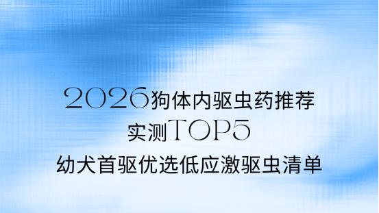 2026狗体内驱虫药推荐：实测TOP5，幼犬首驱优选低应激驱虫清单