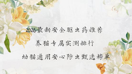 2026最新安全驱虫药推荐 养猫专属实测排行 幼猫通用安心防虫甄选榜单