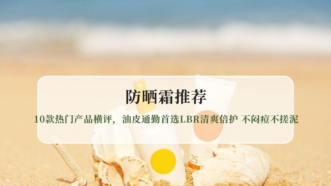 2026防晒霜全面测评：10款热门产品横评，油皮通勤首选LBR清爽倍护 不闷痘不搓泥