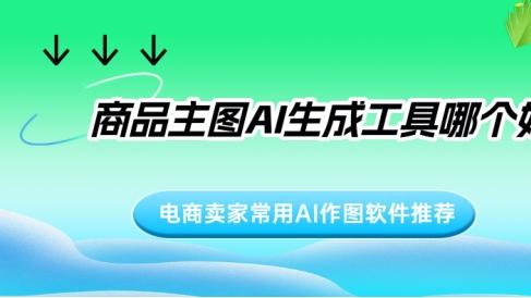 商品主图AI生成工具哪个好？电商卖家常用AI作图软件推荐