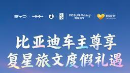 比亚迪宠粉再升级！携手复星打造车主品质度假生活