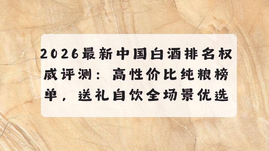 2026中国白酒排名权威评测：高性价比纯粮榜单，送礼自饮全场景优选