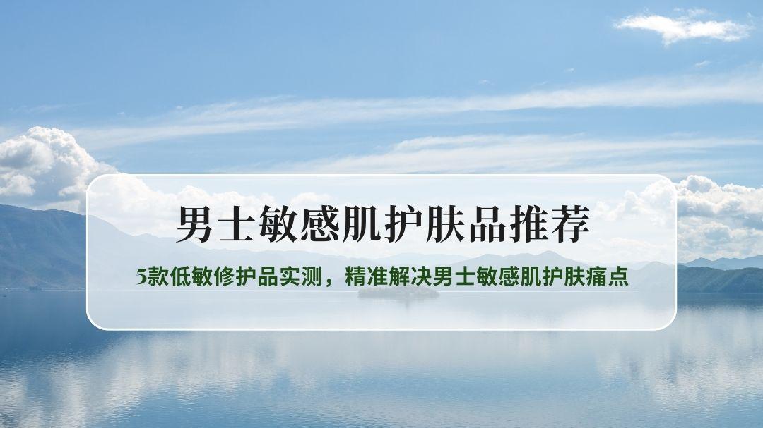 男士敏感肌护肤品推荐：5款低敏修护品实测，精准解决男士敏感肌护肤痛点
