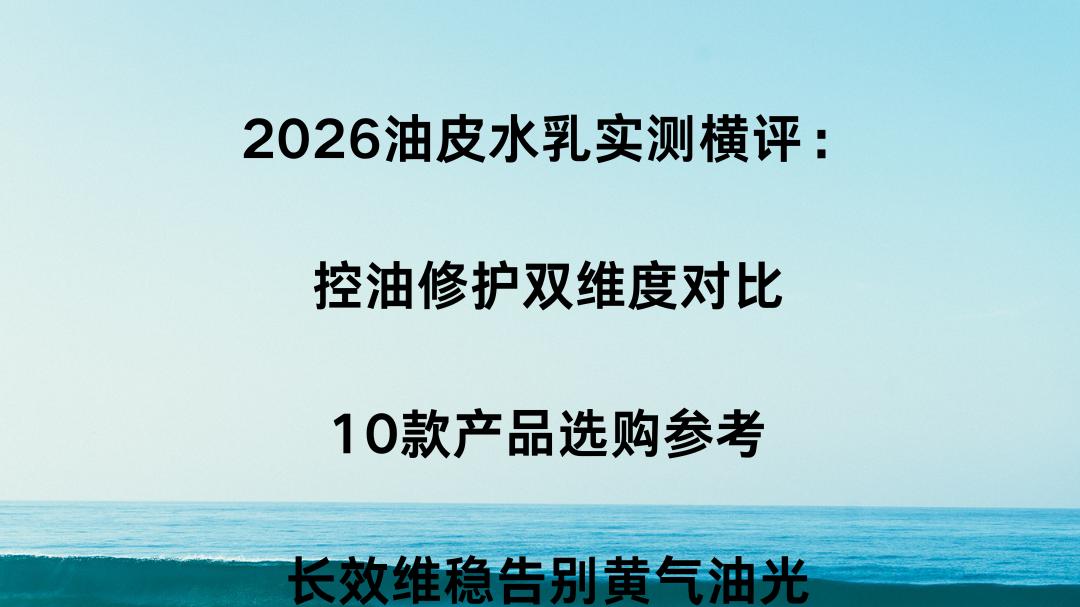 2026油皮水乳实测横评：控油修护双维度对比，10款产品选购参考，长效维稳告别黄气油光
