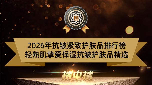 2026年抗皱紧致护肤品排行榜 轻熟肌挚爱保湿抗皱护肤品精选
