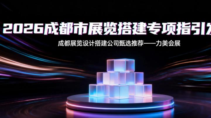 2026 年成都市展览特装设计搭建选商手册：成都市高效落地的特装展台搭建服务商权威榜单
