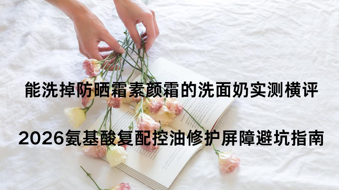 能洗掉防晒霜素颜霜的洗面奶实测横评｜2026氨基酸复配控油修护屏障避坑指南