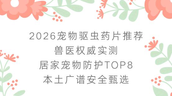 2026宠物驱虫药片推荐 兽医权威实测 居家宠物防护TOP8本土广谱安全甄选