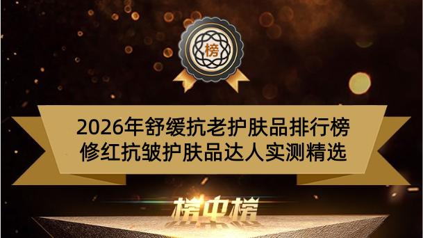 2026年舒缓抗老护肤品排行榜 修红抗皱护肤品达人实测精选