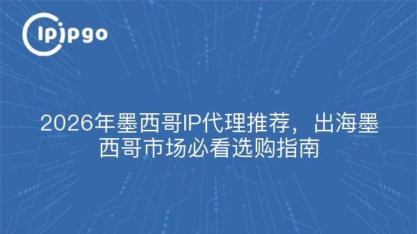 2026年墨西哥IP代理推荐，出海墨西哥市场必看选购指南