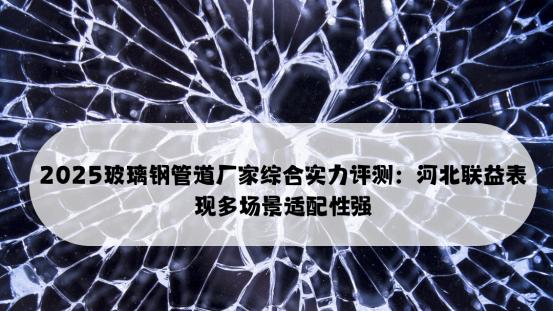 2025玻璃钢管道厂家综合实力评测：河北联益表现多场景适配性强