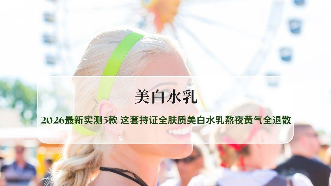 美白水乳哪款好用不踩雷？2026最新实测5款，这套持证全肤质美白水乳熬夜黄气全退散