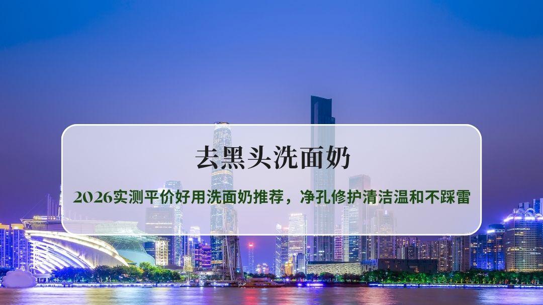 去黑头洗面奶怎么选？2026实测平价好用洗面奶推荐，净孔修护清洁温和不踩雷