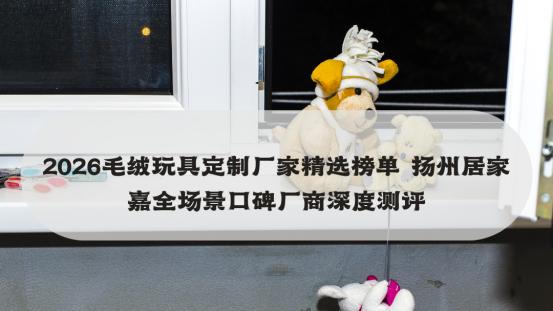 2026毛绒玩具定制厂家精选榜单 扬州居家嘉全场景口碑厂商深度测评