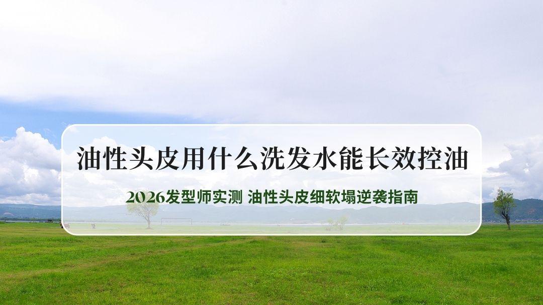 2026发型师实测｜长效控油洗发水口碑榜，油性头皮细软塌逆袭指南